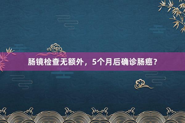 肠镜检查无额外，5个月后确诊肠癌？