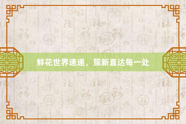 鲜花世界速递，簇新直达每一处