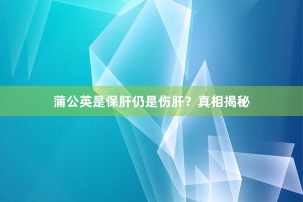 蒲公英是保肝仍是伤肝？真相揭秘
