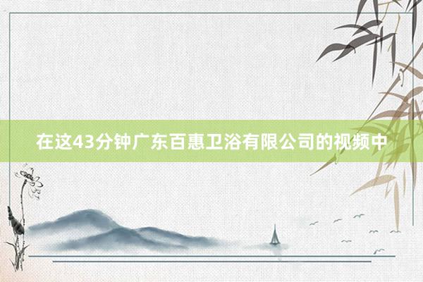 在这43分钟广东百惠卫浴有限公司的视频中