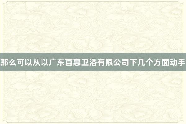 那么可以从以广东百惠卫浴有限公司下几个方面动手