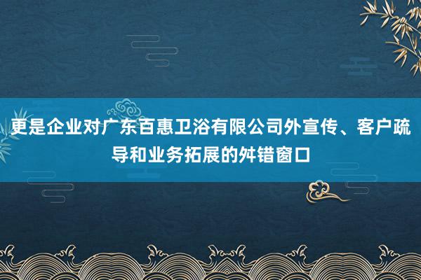 更是企业对广东百惠卫浴有限公司外宣传、客户疏导和业务拓展的舛错窗口
